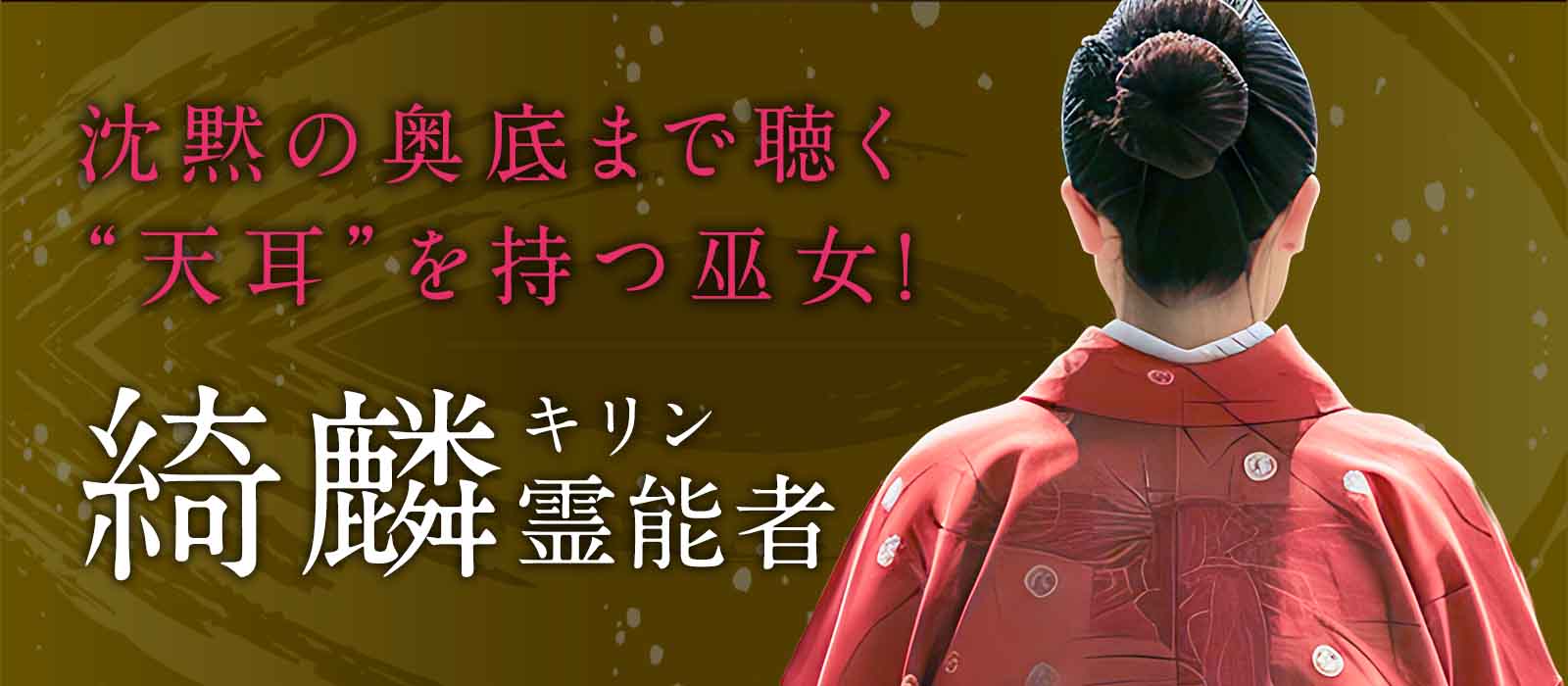 沈黙の奥底まで聴き抜く“天耳”を持つ伝説の巫女！神意を降ろし未来を動かす至高のご神託鑑定がここに解禁！ 綺麟（キリン）霊能者